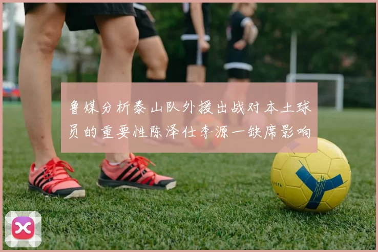 鲁媒分析泰山队外援出战对本土球员的重要性陈泽仕李源一缺席影响显著