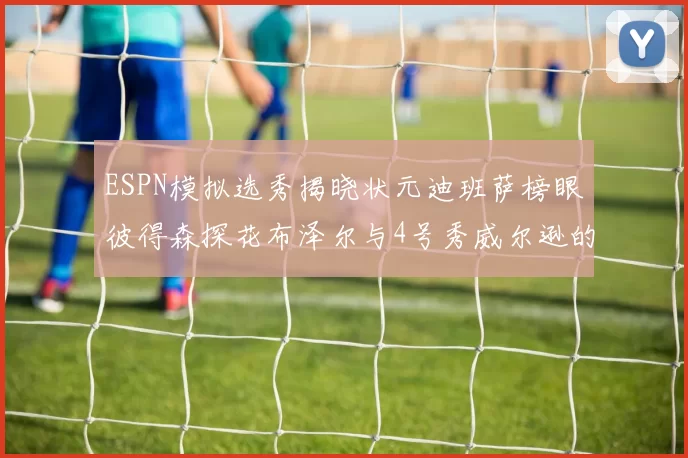 ESPN模拟选秀揭晓状元迪班萨榜眼彼得森探花布泽尔与4号秀威尔逊的精彩表现