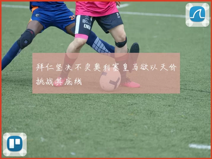 拜仁坚决不卖奥利塞皇马欲以天价挑战其底线