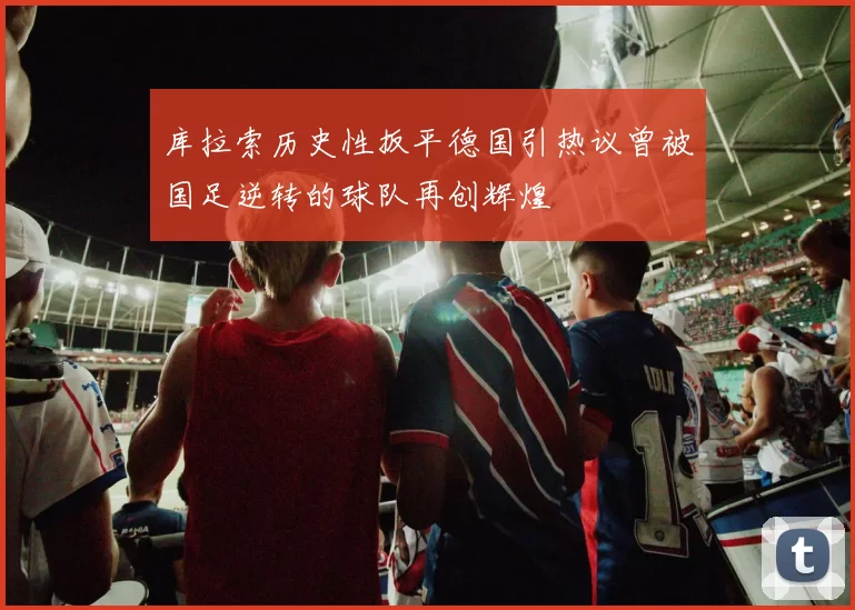 库拉索历史性扳平德国引热议曾被国足逆转的球队再创辉煌