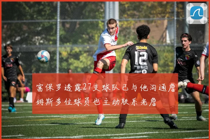 富保罗透露27支球队已与他沟通詹姆斯多位球员也主动联系老詹