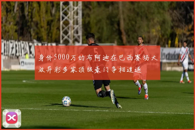 身价5000万的布阿迪在巴西赛场大放异彩多家顶级豪门争相追逐