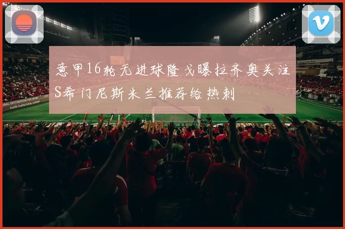 意甲16轮无进球隆戈曝拉齐奥关注S希门尼斯米兰推荐给热刺